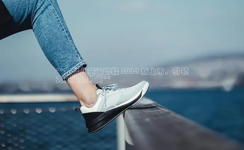 意昂体育入口文心一言**安踏儿童运动鞋 2024 新上市，引领
大童运动时尚**