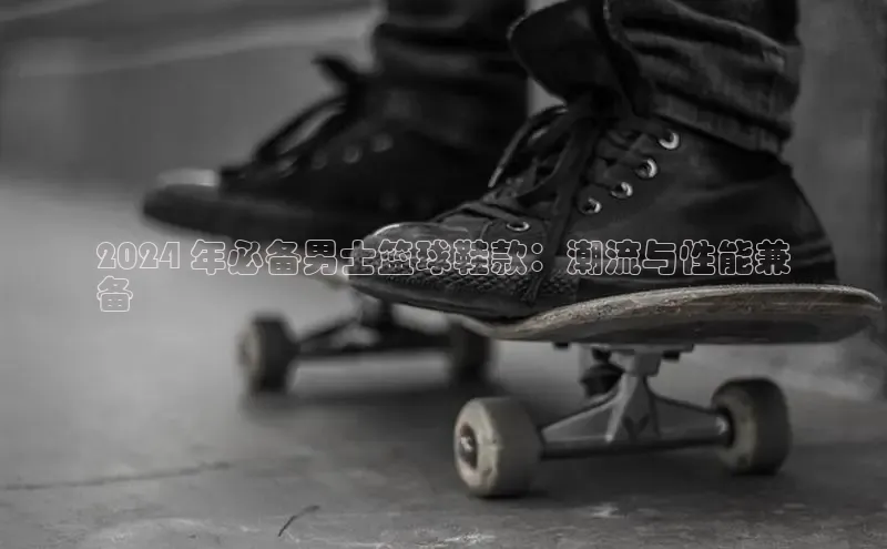 意昂体育3平台孩176五八27员百度取证2024 年必备男士篮球鞋款：潮流与性能兼
备