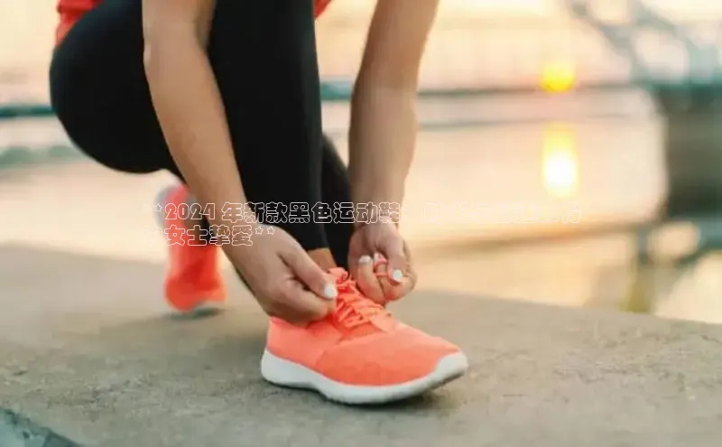意昂体育乐用176五八27从网易**2024 年新款黑色运动鞋：时尚与舒适兼得
的女士挚爱**